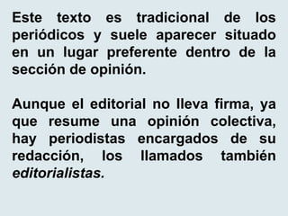 Este texto es tradicional de los
periódicos y suele aparecer situado
en un lugar preferente dentro de la
sección de opinión.
Aunque el editorial no lleva firma, ya
que resume una opinión colectiva,
hay periodistas encargados de su
redacción, los llamados también
editorialistas.
 