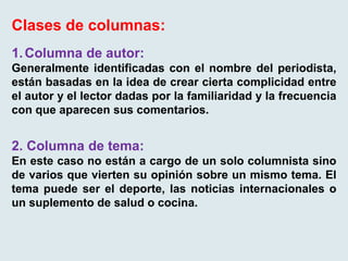Clases de columnas:
1.Columna de autor:
Generalmente identificadas con el nombre del periodista,
están basadas en la idea de crear cierta complicidad entre
el autor y el lector dadas por la familiaridad y la frecuencia
con que aparecen sus comentarios.
2. Columna de tema:
En este caso no están a cargo de un solo columnista sino
de varios que vierten su opinión sobre un mismo tema. El
tema puede ser el deporte, las noticias internacionales o
un suplemento de salud o cocina.
 