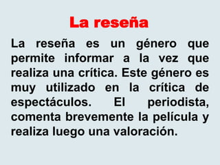 La reseña
La reseña es un género que
permite informar a la vez que
realiza una crítica. Este género es
muy utilizado en la crítica de
espectáculos. El periodista,
comenta brevemente la película y
realiza luego una valoración.
 