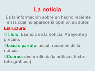 La noticia
Es la información sobre un hecho reciente
en la cual no aparece la opinión su autor.
Estructura:
Titulo: Esencia de la noticia. Atrayente y
preciso.
Lead o párrafo inicial: resumen de la
noticia.
Cuerpo: desarrollo de la noticia ( texto-
foto-gráficos)
 