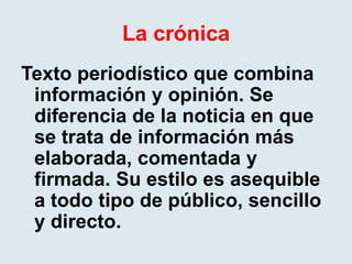 La crónica
Texto periodístico que combina
información y opinión. Se
diferencia de la noticia en que
se trata de información más
elaborada, comentada y
firmada. Su estilo es asequible
a todo tipo de público, sencillo
y directo.
 