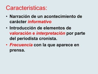 Caracteristicas:
• Narración de un acontecimiento de
carácter informativo
• Introducción de elementos de
valoración e interpretación por parte
del periodista cronista.
• Frecuencia con la que aparece en
prensa.
 