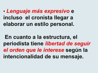 • Lenguaje más expresivo e
incluso el cronista llegar a
elaborar un estilo personal.
En cuanto a la estructura, el
periodista tiene libertad de seguir
el orden que le interese según la
intencionalidad de su mensaje.
 
