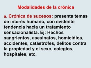 Modalidades de la crónica
a. Crónica de sucesos: presenta temas
de interés humano, con evidente
tendencia hacia un tratamiento
sensacionalista. Ej: Hechos
sangrientos, asesinatos, homicidios,
accidentes, catástrofes, delitos contra
la propiedad y el sexo, colegios,
hospitales, etc.
 