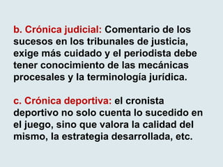 b. Crónica judicial: Comentario de los
sucesos en los tribunales de justicia,
exige más cuidado y el periodista debe
tener conocimiento de las mecánicas
procesales y la terminología jurídica.
c. Crónica deportiva: el cronista
deportivo no solo cuenta lo sucedido en
el juego, sino que valora la calidad del
mismo, la estrategia desarrollada, etc.
 
