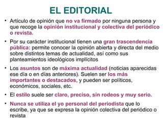 EL EDITORIAL

Artículo de opinión que no va firmado por ninguna persona y
que recoge la opinión institucional y colectiva del periódico
o revista.
Por su carácter institucional tienen una gran trascendencia
pública: permite conocer la opinión abierta y directa del medio
sobre distintos temas de actualidad, así como sus
planteamientos ideológicos implícitos.
Los asuntos son de máxima actualidad (noticias aparecidas
ese día o en días anteriores). Suelen ser los más
importantes o destacados, y pueden ser políticos,
económicos, sociales, etc.
El estilo suele ser claro, preciso, sin rodeos y muy serio.
Nunca se utiliza el yo personal del periodista que lo
escribe, ya que se expresa la opinión colectiva del periódico o
revista




 