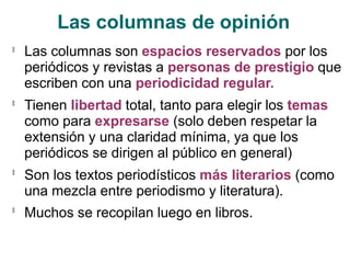 Las columnas de opinión
🟃
Las columnas son espacios reservados por los
periódicos y revistas a personas de prestigio que
escriben con una periodicidad regular.
Tienen libertad total, tanto para elegir los temas
como para expresarse (solo deben respetar la
extensión y una claridad mínima, ya que los
periódicos se dirigen al público en general)
Son los textos periodísticos más literarios (como
una mezcla entre periodismo y literatura).
Muchos se recopilan luego en libros.
🟃
🟃
🟃
 