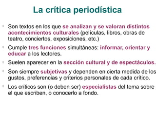 La crítica periodística
🟃
Son textos en los que se analizan y se valoran distintos
acontecimientos culturales (películas, libros, obras de
teatro, conciertos, exposiciones, etc.)
Cumple tres funciones simultáneas: informar, orientar y
educar a los lectores.
Suelen aparecer en la sección cultural y de espectáculos.
🟃
🟃
🟃
Son siempre subjetivas y dependen en cierta medida de los
gustos, preferencias y criterios personales de cada crítico.
Los críticos son (o deben ser) especialistas del tema sobre
el que escriben, o conocerlo a fondo.
🟃
 