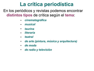 La crítica periodística
En los periódicos y revistas podemos encontrar
distintos tipos de crítica según el tema:
•
•
•
•
•
•
•
•
cinematográfica
musical
taurina
literaria
teatral
de arte (pintura, música y arquitectura)
de moda
de radio y televisión
 