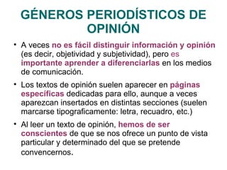 GÉNEROS PERIODÍSTICOS DE OPINIÓN A veces  no es fácil distinguir información y opinión  (es decir, objetividad y subjetividad), pero  es  importante aprender a diferenciarlas   en los medios de comunicación. Los textos de opinión suelen aparecer en  páginas específicas  dedicadas para ello, aunque a veces aparezcan insertados en distintas secciones (suelen marcarse tipograficamente: letra, recuadro, etc.) Al leer un texto de opinión,  hemos de ser conscientes  de que se nos ofrece un punto de vista particular y determinado del que se pretende convencernos . 