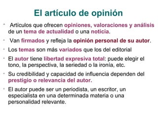 El artículo de opinión Artículos que ofrecen  opiniones, valoraciones y análisis  de un  tema de actualidad  o una  noticia . Van  firmados  y refleja la  opinión personal de su autor . Los  temas  son más  variados  que los del editorial El  autor  tiene  libertad expresiva total : puede elegir el tono, la perspectiva, la seriedad o la ironía, etc. Su credibilidad y capacidad de influencia dependen del  prestigio o relevancia del autor. El autor puede ser un periodista, un escritor, un especialista en una determinada materia o una personalidad relevante. 