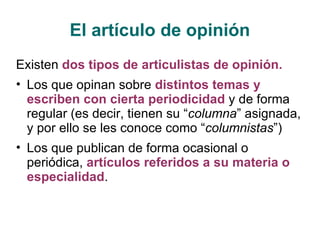 El artículo de opinión Existen  dos tipos de articulistas de opinión. Los que opinan sobre  distintos temas y escriben con cierta periodicidad  y de forma regular (es decir, tienen su “ columna ” asignada, y por ello se les conoce como “ columnistas ”) Los que publican de forma ocasional o periódica,  artículos referidos a su materia o especialidad . 
