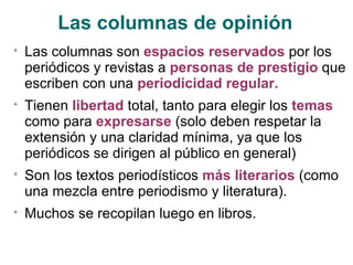 Las columnas de opinión Las columnas son  espacios reservados  por los periódicos y revistas a  personas de prestigio  que escriben con una  periodicidad regular. Tienen  libertad  total, tanto para elegir los  temas  como para  expresarse  (solo deben respetar la extensión y una claridad mínima, ya que los periódicos se dirigen al público en general) Son los textos periodísticos  más literarios  (como una mezcla entre periodismo y literatura). Muchos se recopilan luego en libros. 