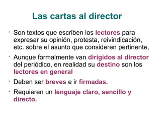 Las cartas al director Son textos que escriben los  lectores  para expresar su opinión, protesta, reivindicación, etc. sobre el asunto que consideren pertinente, Aunque formalmente van  dirigidos al director  del periódico, en realidad su  destino  son los  lectores en general Deben ser  breves  e ir  firmadas. Requieren un  lenguaje claro, sencillo y directo. 
