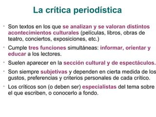 La crítica periodística Son textos en los que  se analizan y se valoran distintos acontecimientos culturales  (películas, libros, obras de teatro, conciertos, exposiciones, etc.) Cumple  tres funciones  simultáneas:  informar, orientar y educar  a los lectores. Suelen aparecer en la  sección cultural y de espectáculos. Son siempre  subjetivas  y dependen en cierta medida de los gustos, preferencias y criterios personales de cada crítico. Los críticos son (o deben ser)  especialistas  del tema sobre el que escriben, o conocerlo a fondo. 
