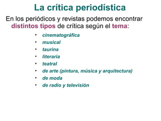 La crítica periodística En los periódicos y revistas podemos encontrar  distintos tipos  de crítica según el  tema :    cinematográfica musical taurina  literaria  teatral  de arte (pintura, música y arquitectura)  de moda  de radio y televisión  