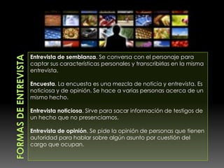 Formas de EntrevistaEntrevista de semblanza. Se conversa con el personaje para captar sus características personales y transcribirlas en la misma entrevista.Encuesta. La encuesta es una mezcla de noticia y entrevista. Es noticiosa y de opinión. Se hace a varias personas acerca de un mismo hecho.Entrevista noticiosa. Sirve para sacar información de testigos de un hecho que no presenciamos.Entrevista de opinión. Se pide la opinión de personas que tienen autoridad para hablar sobre algún asunto por cuestión del cargo que ocupan.