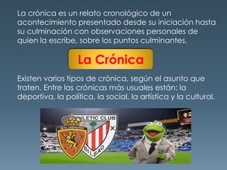 La crónica es un relato cronológico de un acontecimiento presentado desde su iniciación hasta su culminación con observaciones personales de quien la escribe, sobre los puntos culminantes.La CrónicaExisten varios tipos de crónica, según el asunto que traten. Entre las crónicas más usuales están: la deportiva, la política, la social, la artística y la cultural.