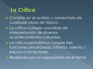 La CríticaConsiste en el análisis y comentario de cualquier clase de tópicoLa crítica cumple una labor de interpretación de diversos acontecimientos culturales.La crítica periodística cumple tres funciones simultáneas: informa, orienta y educa a los lectores.Realizada por un especialista en el tema