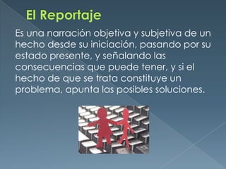 El ReportajeEs una narración objetiva y subjetiva de un hecho desde su iniciación, pasando por su estado presente, y señalando las consecuencias que puede tener, y si el hecho de que se trata constituye un problema, apunta las posibles soluciones.