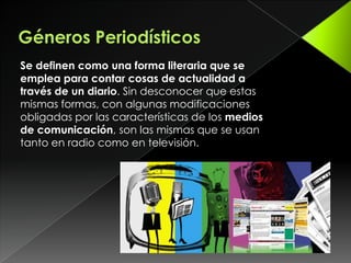 Géneros PeriodísticosSe definen como una forma literaria que se emplea para contar cosas de actualidad a través de un diario. Sin desconocer que estas mismas formas, con algunas modificaciones obligadas por las características de los medios de comunicación, son las mismas que se usan tanto en radio como en televisión.