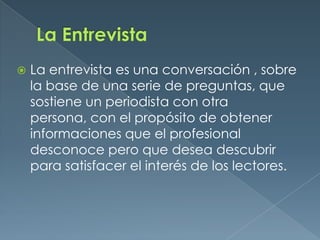 La EntrevistaLa entrevista es una conversación , sobre la base de una serie de preguntas, que sostiene un periodista con otra persona, con el propósito de obtener informaciones que el profesional desconoce pero que desea descubrir para satisfacer el interés de los lectores.