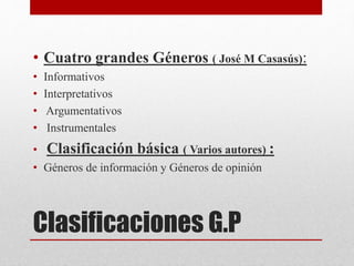 Clasificaciones G.P
• Cuatro grandes Géneros ( José M Casasús):
• Informativos
• Interpretativos
• Argumentativos
• Instrumentales
• Clasificación básica ( Varios autores) :
• Géneros de información y Géneros de opinión
 