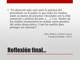 Reflexión final…
• “El obstáculo más serio para la práctica del
periodismo en Ecuador es que todos los medios
están en manos de personas vinculadas con la élite
comercial y política del país. (….). Los dueños de
los medios ecuatorianos no actúan como garantes
del orden democrático. Usan los medios para
proteger sus intereses” ..
Mary Walton y Charles Layton
Fundación Knight ( 2011)
 