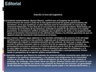 Editorial
Cuba-EU: la hora del Legislativo
El presidente estadunidense, Barack Obama, notificó ayer al Congreso de su país su
determinación de excluir a Cuba de la lista gubernamental de países patrocinadores del
terrorismo, en lo que constituye un paso decisivo para la normalización en curso de las
relaciones bilaterales. A tres días de su encuentro con el presidente cubano, Raúl Castro, en
el contexto de la Cumbre de las Américas realizada el pasado fin de semana en la capital
panameña, el mandatario notificó al Capitolio que el gobierno de Cuba no ha proporcionado
apoyo al terrorismo internacional en los últimos seis meses y ha ofrecido garantías de que no
apoyará actos de terrorismo internacional en el futuro.
De esta manera, Obama sigue adelante en su decisión estratégica de procurar el fin del largo
conflicto entre su país y la isla caribeña, originado por el empecinamiento histórico de
Washington de impedir la autodeterminación de los cubanos. Es claro que a estas alturas,
cuando el político hawaiano está en el tramo final de su segundo y último mandato, su
preocupación principal se centra en el balance general que se hará de su administración, y
en esta lógica le interesa distinguirse como el presidente que puso fin al bloqueo y a la
hostilidad de décadas en contra de La Habana, injustificable y contraproducente incluso
desde la perspectiva de la opinión pública estadunidense.
Es razonable suponer que Obama ha realizado los amarres políticos necesarios para aislar en el
Congreso a los sectores reaccionarios y a los grupos más beligerantes de la comunidad
cubana en el exilio, a fin de hacer viable la derogación de las leyes que dan sustento al
embargo. Sin embargo, nada puede darse por seguro. Estados Unidos está por entrar en una
temporada de campañas con miras a los comicios de fines del año próximo y la generalidad
de las decisiones y las votaciones en el Capitolio queda sujeta a los cálculos electorales[…].
 