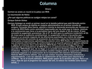 Columna
Dinero
Carmen se anota un round en la pelea con MVS
La resurrección de Nokia
¿Por qué algunos políticos se cuelgan relojes tan caros?
Enrique Galván Ochoa
Carmen Aristegui se anotó un primer round en la batalla judicial que está librando contra
MVS. El juez octavo de distrito en materia administrativa en el primer circuito de
amparo, Fernando Silva García, admitió a trámite la demanda promovida por Carmen en
contra de MVS Radio como autoridad responsable por los actos que le imputa, relativos
a la controversia que tiene a la periodista fuera del aire desde el 16 de marzo. El juez
concedió la suspensión provisional, fijó el 27 de abril para la audiencia incidental y el 21
de mayo para la audiencia constitucional. La suspensión ordena a las partes que
lleguen a un acuerdo respecto de las diferencias suscitadas con motivo del alegado
incumplimiento del contrato de prestación de servicios y sobre los lineamientos
reclamados (Lineamientos aplicables a la relación entre MVS Radio y los conductores de
sus emisiones informativas), de conformidad con el acuerdo general de política editorial
y reglas de conducta ética entre Noticias MVS Radio y Carmen Aristegui Flores, y lo
señalado por el ombudsman de MVS Radio en su posicionamiento público. El juez
apercibe a MVS Radio que, de no llegar a un acuerdo con Aristegui antes de la audiencia
incidental, “realizará un pronunciamiento cautelar integral sobre la suspensión definitiva
solicitada respecto a la continuación de la transmisión del noticiero denominado
Noticias MVS primera edición, una vez que existan mayores elementos probatorios y
argumentativos, y una vez valorada la colaboración de las partes para solucionar el
conflicto”. No es el triunfo definitivo. MVS puede apelar de la decisión del juez. Pero a un
mes y días de que el programa fue sacado del aire, la noticia fue recibida como buena
señal[…]
 