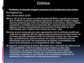 Crónica
Pendiente, la atención integral a personas con insuficiencia renal crónica
Por Ángeles Cruz
mar, 10 mar 2015 12:30
México, DF. El 12 de marzo es el Día Mundial del Riñón, ocasión para insistir
que en México continúa pendiente garantizar la atención médica integral
para las personas que viven con insuficiencia renal crónica. Adriana Castro,
presidenta y fundadora de la asociación Ale, reconoció que ha habido
algunos avances, principalmente para prevenir el desarrollo de esta
enfermedad, pero “todavía falta mucho por hacer”, dijo.
Durante el acto convocado por esta organización civil, la activista resaltó que
cada año se registran 40 mil nuevos casos de personas con falla renal y en
el mismo periodo alrededor de 80 mil individuos mueren por esta causa.
Son, principalmente, quienes carecen de acceso o enfrentan severas
dificultades para tener los tratamientos de diálisis o hemodiálisis, así
como para someterse a un transplante de riñón, indicó.
Al respecto, la secretaria de Salud, Mercedes Juan, reconoció que esta es una
tarea pendiente y difícil de realizar porque implica un alto costo
económico. Los recursos del Fondo de Protección contra Gastos
Catastróficos del Seguro Popular son insuficientes para cubrir esta
necesidad, comentó y la vez insistió en la necesidad de fortalecer la
prevención y el cuidado de la salud de las personas[…]
 