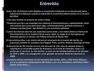 Nueva York. El británico Justin Webster se encontraba trabajando en un documental sobre
Gabriel García Márquez cuando le sorprendió la muerte del célebre escritor el 17 de abril
del 2014.
Y tuvo que cambiar su proyecto de arriba a abajo.
"Pensamos que iba a ser imposible tirar adelante el documental pero, replanteándolo, había
más razones que nunca para hacer algo, y afortunadamente, pudimos convencer a
nuestros coproductores", dijo Webster en una entrevista telefónica.
A partir de entonces todo fue una acelerada cuenta atrás y, tras haber abierto el Festival de
Cine Colombiano de la ciudad el 24 de marzo, Gabo, la magia de lo real regresa por
demanda popular el viernes a los Tribeca Cinemas de Nueva York.
En los próximos días, y con motivo del primer aniversario de la muerte del escritor, se
proyectará también en ciudades como Bogotá, París, Londres, Madrid y Santiago de Chile.
El documental de 90 minutos narra la vida del autor de Cien años de soledad desde su
nacimiento en el humilde pueblo de Aracataca, en el norte de Colombia, hasta a su
pasión por la escritura, su vida familiar, su paso por las batallas políticas en las décadas
de 1970 y 1980 y su consagración como ganador del premio Nobel de Literatura en
1982.
La película incluye entrevistas con los hermanos del escritor, Jaime y Aída García Márquez,
con el ex presidente estadunidense Bill Clinton y con el ex mandatario colombiano César
Gaviria, entre otros.[…]
Entrevista
 