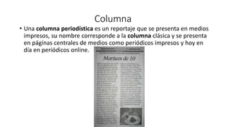 Columna
• Una columna periodística es un reportaje que se presenta en medios
impresos, su nombre corresponde a la columna clásica y se presenta
en páginas centrales de medios como periódicos impresos y hoy en
día en periódicos online.
 