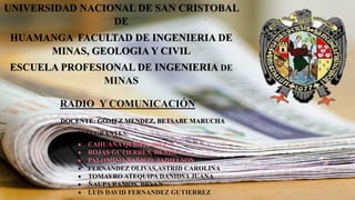 UNIVERSIDAD NACIONAL DE SAN CRISTOBAL
DE
HUAMANGA FACULTAD DE INGENIERIA DE
MINAS, GEOLOGIA Y CIVIL
ESCUELA PROFESIONAL DE INGENIERIA DE
MINAS
DOCENTE: GOMEZ MENDEZ, BETSABE MARUCHA
INTEGRANTES:
 CAHUANA QUISPE, JHONY
 ROJAS GUTIERRES, RENZO
 PALOMINO BAÑICO, JADIELSON
 FERNANDEZ OLIVAS,ASTRID CAROLINA
 TOMAYRO ATEQUIPA DANIDSA JUANA
 ÑAUPA RAMOS, BRYAN
 LUIS DAVID FERNANDEZ GUTIERREZ
RADIO Y COMUNICACIÓN
 