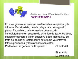 En este género, el enfoque sustancial es la opinión, y la
información, si existe, queda relegada a un segundo
plano. Ahora bien, la información debe acudir
inmediatamente en socorro de este tipo de texto, es decir,
cualquier opinión o visión subjetiva debe razonarse. Se
trata de decirle al lector: sobre este tema yo entreveo
tales significados, y las razones son estas.
Pertenecen al género de la opinión: -El editorial
-El artículo
-La columna
 