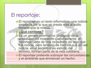El reportaje:
 El reportaje es un texto informativo, una noticia
ampliada por lo que se presta más al estilo
literario que la noticia.
 ¿Qué contiene?
 Es un género informativo desligado de la
actualidad del momento. Generalmente, el
reportaje parte de una recreación de algo que
fue noticia, pero también de hechos que sin ser
noticia, en el sentido más estricto del
término, forman parte de la vida cotidiana.
 El reportaje pretende subrayar las circunstancias
y el ambiente que enmarcan un hecho.
 