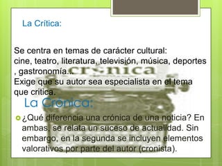 La Crónica:
¿Qué diferencia una crónica de una noticia? En
ambas, se relata un suceso de actualidad. Sin
embargo, en la segunda se incluyen elementos
valorativos por parte del autor (cronista).
La Crítica:
Se centra en temas de carácter cultural:
cine, teatro, literatura, televisión, música, deportes
, gastronomía...
Exige que su autor sea especialista en el tema
que critica.
 