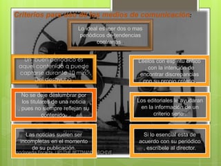 Criterios para uso de los medios de comunicación:
Lo ideal es leer dos o mas
periódicos de tendencias
contrarias .
No se deje deslumbrar por
los titulares de una noticia
, pues no siempre reflejan su
contenido.
Un buen periódico es
aquel contenido q puede
captarse durante 10 min.
Del desayuno.
Si lo esencial esta de
acuerdo con su periódico
, escríbele al director.
Las noticias suelen ser
incompletas en el momento
de su publicación.
Los editoriales le ayudaran
en la información de un
criterio serio .
Léelos con espíritu critico
, con la intención de
encontrar discrepancias
con su propio criterio.
 