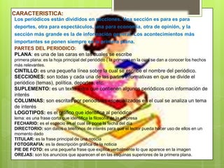 CARACTERISTICA:
Los periódicos están divididos en secciones. Una sección es para es para
deportes, otra para espectáculos, una para economía, otra de opinión, y la
sección más grande es la de información general. Los acontecimientos más
importantes se ponen siempre en la primera plana.
PARTES DEL PERIODICO:
PLANA: es una de las caras en las cuales se escribe
primera plana: es la hoja principal del periódico ( la primera) en la cual se dan a conocer los hechos
más relevantes.
CINTILLO: es una pequeña línea sobre la cual se escribe el nombre del periódico.
SECCIONES: son todas y cada una de las partes informativas en que se divide el
periódico (temas), política, deportes, etc.
SUPLEMENTO: es un texto extra que contienen algunos periódicos con información de
interés
COLUMNAS: son escritas por periodistas especializados en el cual se analiza un tema
de interés
LOGOTIPOS: es el gráfico que identifica al periódico
lema: es una frase corta que identifica la filosofía de la empresa
FECHARIO: es el espacio en el cual se pone la fecha del día
DIRECTORIO: son datos o teléfonos de interés para que el lector pueda hacer uso de ellos en un
momento dado
TITULAR: es la frase principal de una noticia
FOTOGRAFIA: es la descripción gráfica de la noticia
PIE DE FOTO: es una pequeña frase que explica verbalmente lo que aparece en la imagen
OREJAS: son los anuncios que aparecen el en las esquinas superiores de la primera plana.
 