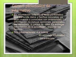 Género periodístico de
informativo
 Es información todo aquel texto periodístico
que transmite datos y hechos concretos, ya
sean nuevos o conocidos con anterioridad. La
información no incluye opiniones personales
del periodista, ni juicios de valor. Es entregar
información de la actualidad , exponer los
hechos.
 Son informaciones: -La noticia
-El reportaje informativo
- La entrevista
 