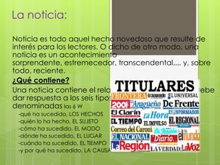 La noticia:
Noticia es todo aquel hecho novedoso que resulte de
interés para los lectores. O dicho de otro modo, una
noticia es un acontecimiento
sorprendente, estremecedor, transcendental.... y, sobre
todo, reciente.
¿Qué contiene?
Una noticia contiene el relato de una información. Debe
dar respuesta a los seis tipos de circunstancias
denominadas las 6 W
-qué ha sucedido, LOS HECHOS
-quién lo ha hecho, EL SUJETO
-cómo ha sucedido, EL MODO
-dónde ha sucedido, EL LUGAR
-cuándo ha sucedido, EL TIEMPO
-y por qué ha sucedido, LA CAUSA
 