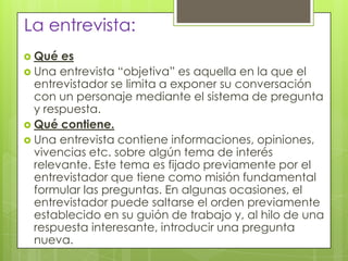 La entrevista:
 Qué es
 Una entrevista “objetiva” es aquella en la que el
entrevistador se limita a exponer su conversación
con un personaje mediante el sistema de pregunta
y respuesta.
 Qué contiene.
 Una entrevista contiene informaciones, opiniones,
vivencias etc. sobre algún tema de interés
relevante. Este tema es fijado previamente por el
entrevistador que tiene como misión fundamental
formular las preguntas. En algunas ocasiones, el
entrevistador puede saltarse el orden previamente
establecido en su guión de trabajo y, al hilo de una
respuesta interesante, introducir una pregunta
nueva.
 