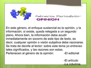 En este género, el enfoque sustancial es la opinión, y la
información, si existe, queda relegada a un segundo
plano. Ahora bien, la información debe acudir
inmediatamente en socorro de este tipo de texto, es
decir, cualquier opinión o visión subjetiva debe razonarse.
Se trata de decirle al lector: sobre este tema yo entreveo
tales significados, y las razones son estas.
Pertenecen al género de la opinión: -El editorial
-El artículo
-La columna
 