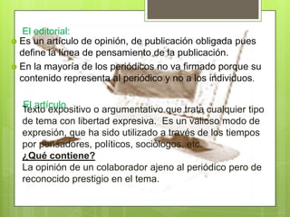 El editorial:
 Es un artículo de opinión, de publicación obligada pues
define la línea de pensamiento de la publicación.
 En la mayoría de los periódicos no va firmado porque su
contenido representa al periódico y no a los individuos.
El artículoTexto expositivo o argumentativo que trata cualquier tipo
de tema con libertad expresiva. Es un valioso modo de
expresión, que ha sido utilizado a través de los tiempos
por pensadores, políticos, sociólogos, etc.
¿Qué contiene?
La opinión de un colaborador ajeno al periódico pero de
reconocido prestigio en el tema.
 