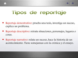 Tipos de reportaje Reportaje demostrativo:   prueba una tesis, investiga un suceso, explica un problema. Reportaje descriptivo:  retrata situaciones, personajes, lugares o cosas. Reportaje narrativo:  relata un suceso, hace la historia de un acontecimiento. Tiene semejanzas con la crónica y el ensayo. 
