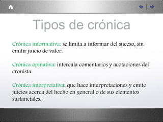 Tipos de crónica Crónica informativa:  se limita a informar del suceso, sin emitir juicio de valor. Crónica opinativa:  intercala comentarios y acotaciones del cronista. Crónica interpretativa:  que hace interpretaciones y emite juicios acerca del hecho en general o de sus elementos sustanciales. 