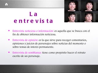 La entrevista Entrevista noticiosa o información:  es aquella que se busca con el fin de obtener información noticiosa. Entrevista de opinión:  es la que sirve para recoger comentarios, opiniones y juicios de personajes sobre noticias del momento o sobre temas de interés permanente. Entrevista de semblanza:  tiene como propósito hacer el retrato escrito de un personaje. 