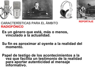 CARACTERÍSTICAS PARA EL ÁMBITO  RADIOFÓNICO Es un género que está, más o menos, vinculado a la actualidad. Su fin es aproximar al oyente a la realidad del momento. Papel de testigo de los acontecimientos a la vez que facilita un testimonio de la realidad para aportar autenticidad al mensaje informativo.   REPORTAJE 