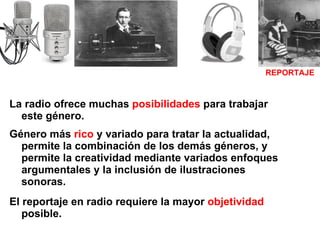 La radio ofrece muchas  posibilidades  para trabajar este género.  Género más  rico  y variado para tratar la actualidad, permite la combinación de los demás géneros, y permite la creatividad mediante variados enfoques argumentales y la inclusión de ilustraciones sonoras. El reportaje en radio requiere la mayor  objetividad  posible. REPORTAJE 