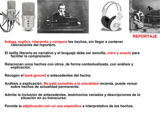 Indaga, explica, interpreta y compara  los hechos, sin llegar a contener valoraciones del reportero.  El estilo literario es narrativo y el lenguaje debe ser sencillo,  claro y exacto  para facilitar la comprensión. Relacionan unos hechos con otros, de forma contextualizada, con análisis y explicación.  Recogen el  back-ground  o antecedentes del hecho. Análisis o explicación.  No está sometido a la actualidad  reciente, puede versar sobre hechos de actualidad permanente. Admite la inclusión de antecedentes, testimonios variados y descripciones de la  situación en su transcurso. Permite la  adjetivación con un uso expositivo  e interpretativo de los hechos. REPORTAJE 